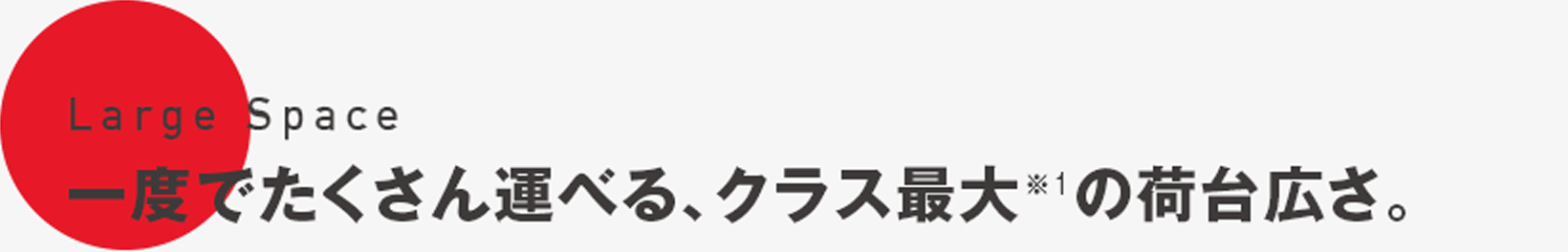 Large Space　一度でたくさん運べる、クラス最大※1の荷台広さ。